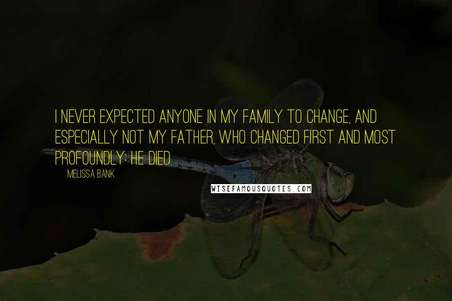Melissa Bank Quotes: I never expected anyone in my family to change, and especially not my father, who changed first and most profoundly: He died.
