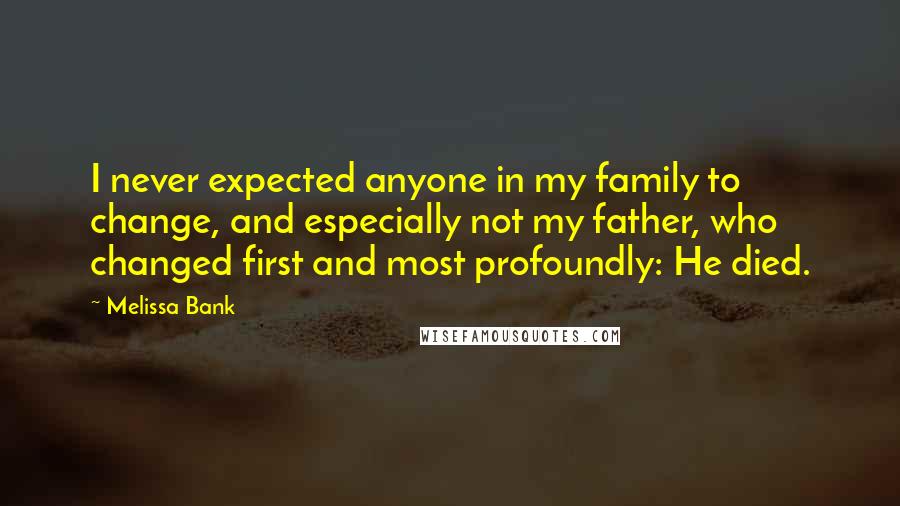 Melissa Bank Quotes: I never expected anyone in my family to change, and especially not my father, who changed first and most profoundly: He died.