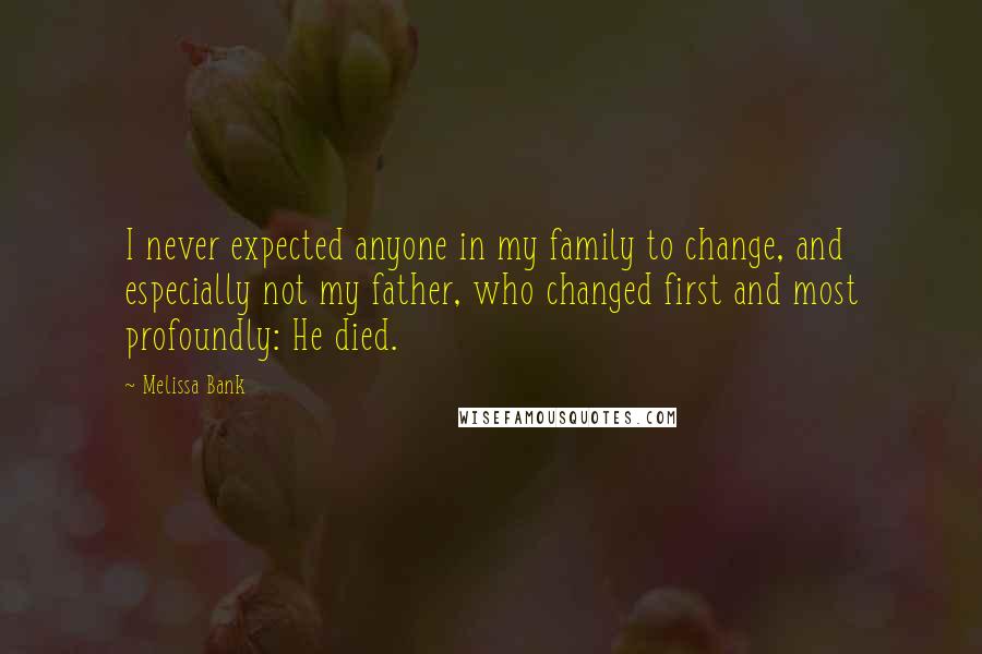 Melissa Bank Quotes: I never expected anyone in my family to change, and especially not my father, who changed first and most profoundly: He died.