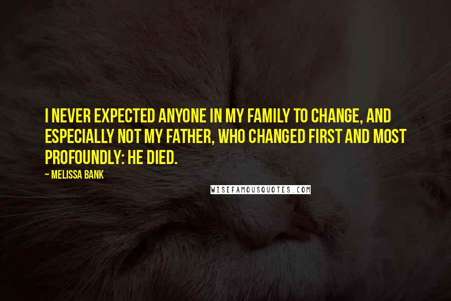 Melissa Bank Quotes: I never expected anyone in my family to change, and especially not my father, who changed first and most profoundly: He died.