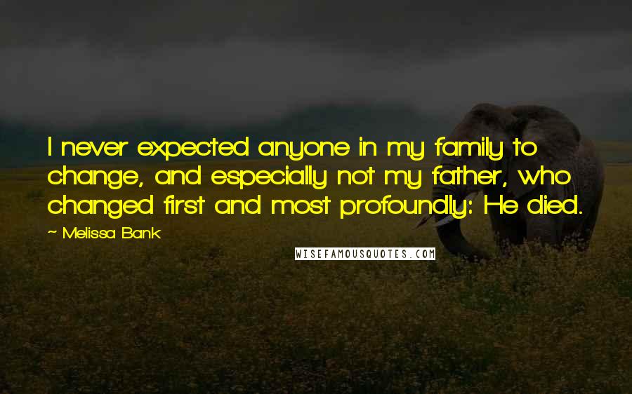 Melissa Bank Quotes: I never expected anyone in my family to change, and especially not my father, who changed first and most profoundly: He died.