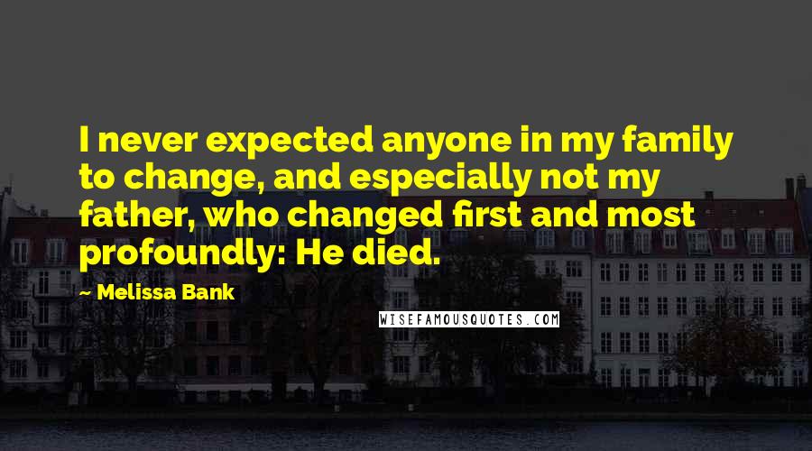 Melissa Bank Quotes: I never expected anyone in my family to change, and especially not my father, who changed first and most profoundly: He died.