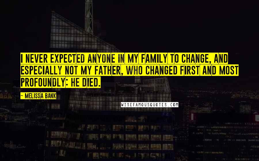 Melissa Bank Quotes: I never expected anyone in my family to change, and especially not my father, who changed first and most profoundly: He died.