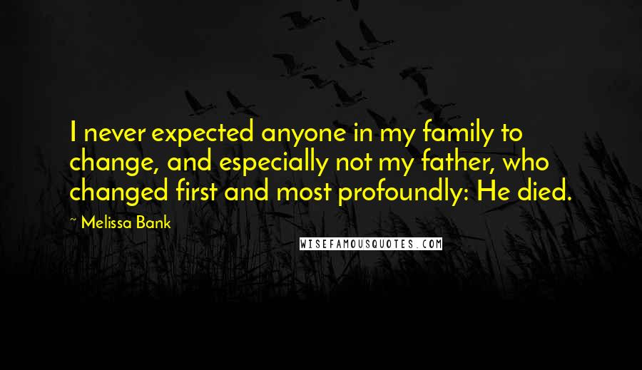 Melissa Bank Quotes: I never expected anyone in my family to change, and especially not my father, who changed first and most profoundly: He died.