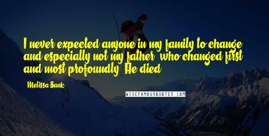 Melissa Bank Quotes: I never expected anyone in my family to change, and especially not my father, who changed first and most profoundly: He died.