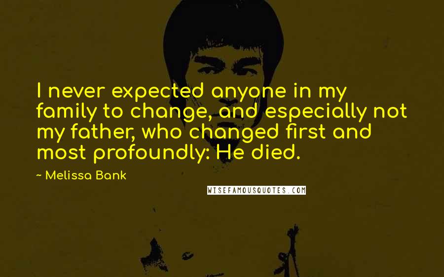 Melissa Bank Quotes: I never expected anyone in my family to change, and especially not my father, who changed first and most profoundly: He died.