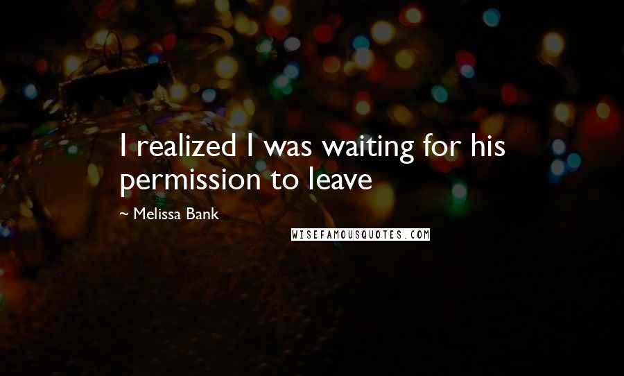 Melissa Bank Quotes: I realized I was waiting for his permission to leave