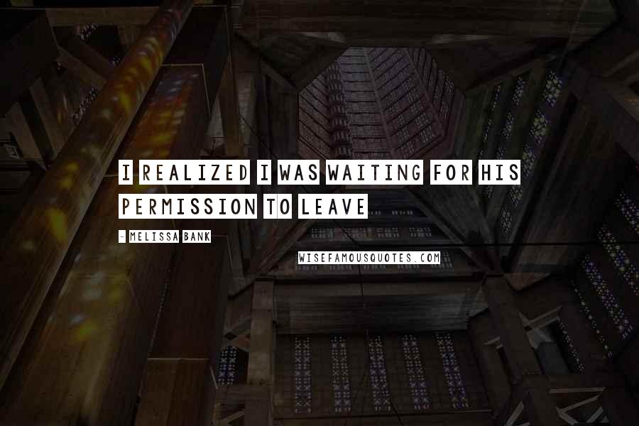 Melissa Bank Quotes: I realized I was waiting for his permission to leave