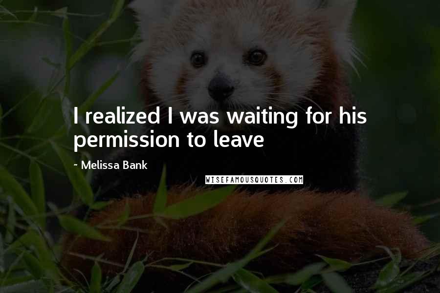 Melissa Bank Quotes: I realized I was waiting for his permission to leave