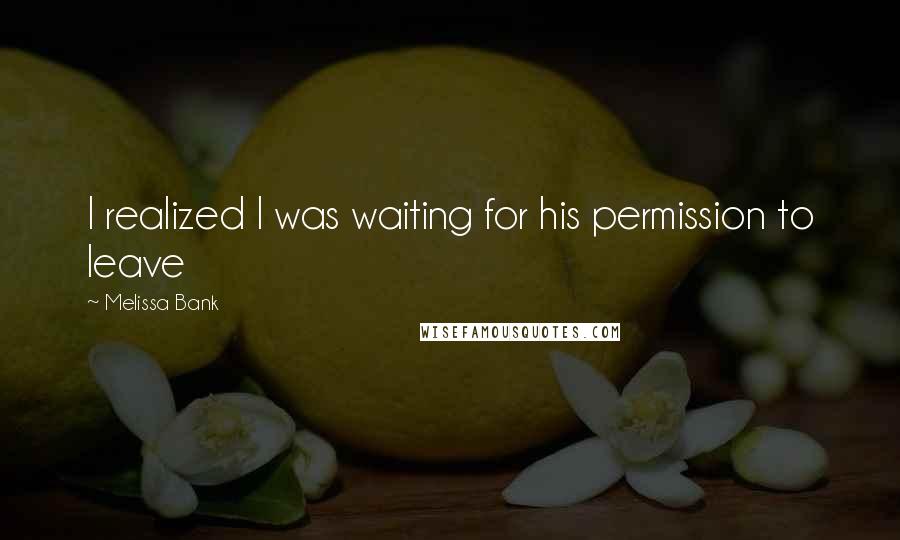 Melissa Bank Quotes: I realized I was waiting for his permission to leave