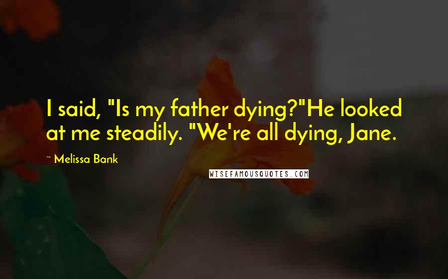 Melissa Bank Quotes: I said, "Is my father dying?"He looked at me steadily. "We're all dying, Jane.