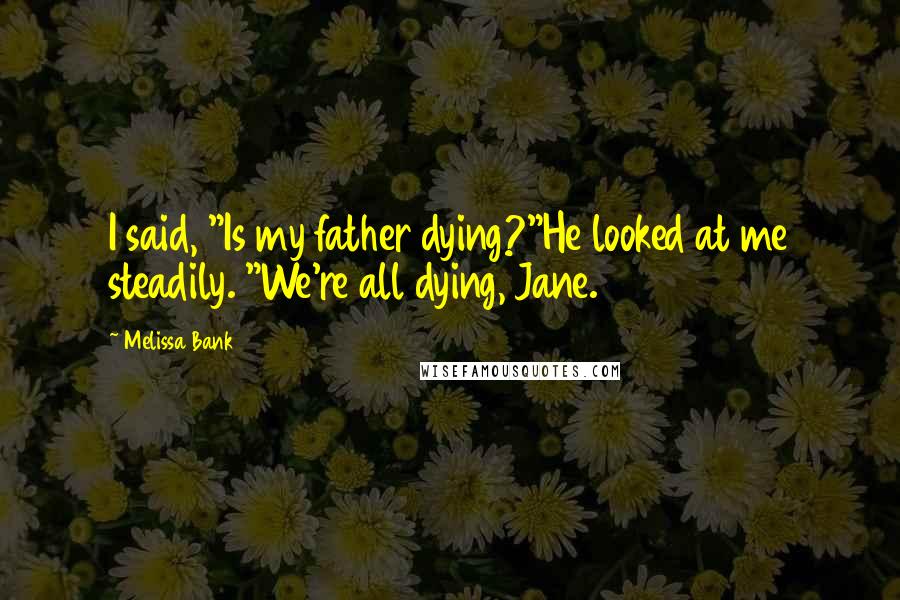 Melissa Bank Quotes: I said, "Is my father dying?"He looked at me steadily. "We're all dying, Jane.