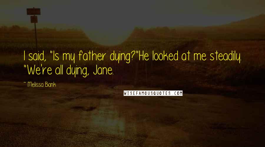 Melissa Bank Quotes: I said, "Is my father dying?"He looked at me steadily. "We're all dying, Jane.