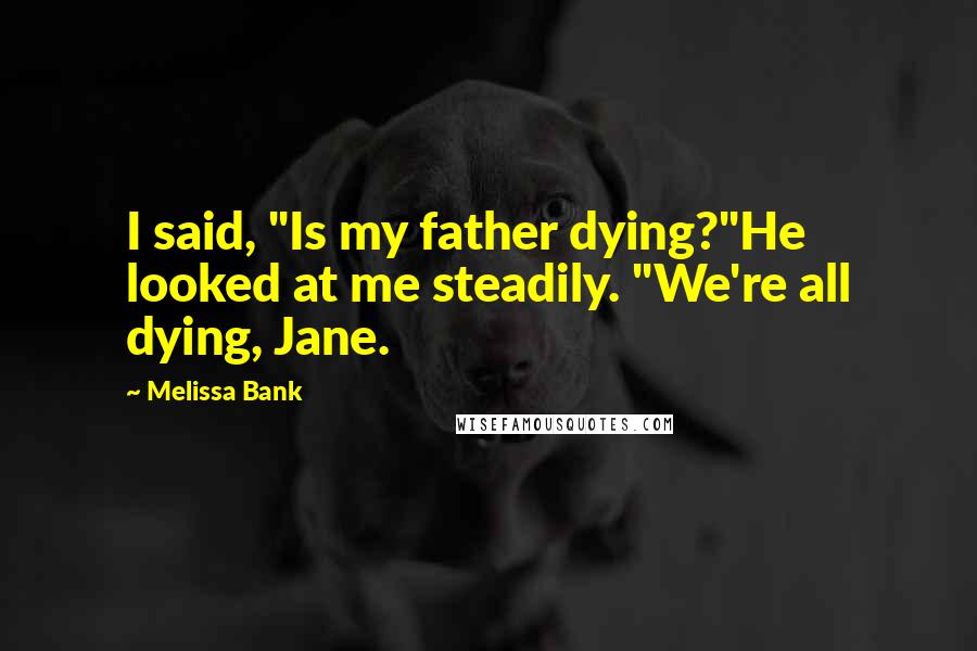 Melissa Bank Quotes: I said, "Is my father dying?"He looked at me steadily. "We're all dying, Jane.