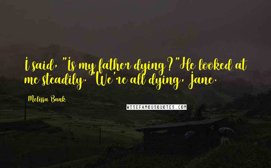 Melissa Bank Quotes: I said, "Is my father dying?"He looked at me steadily. "We're all dying, Jane.