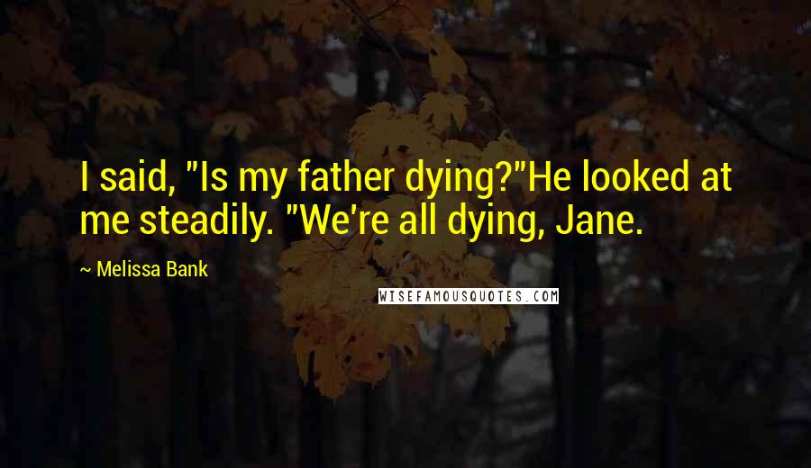 Melissa Bank Quotes: I said, "Is my father dying?"He looked at me steadily. "We're all dying, Jane.