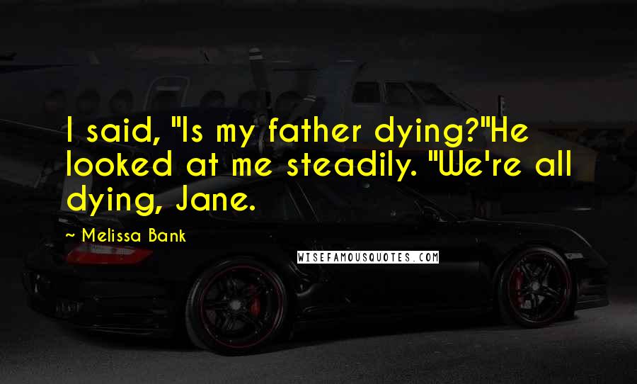 Melissa Bank Quotes: I said, "Is my father dying?"He looked at me steadily. "We're all dying, Jane.