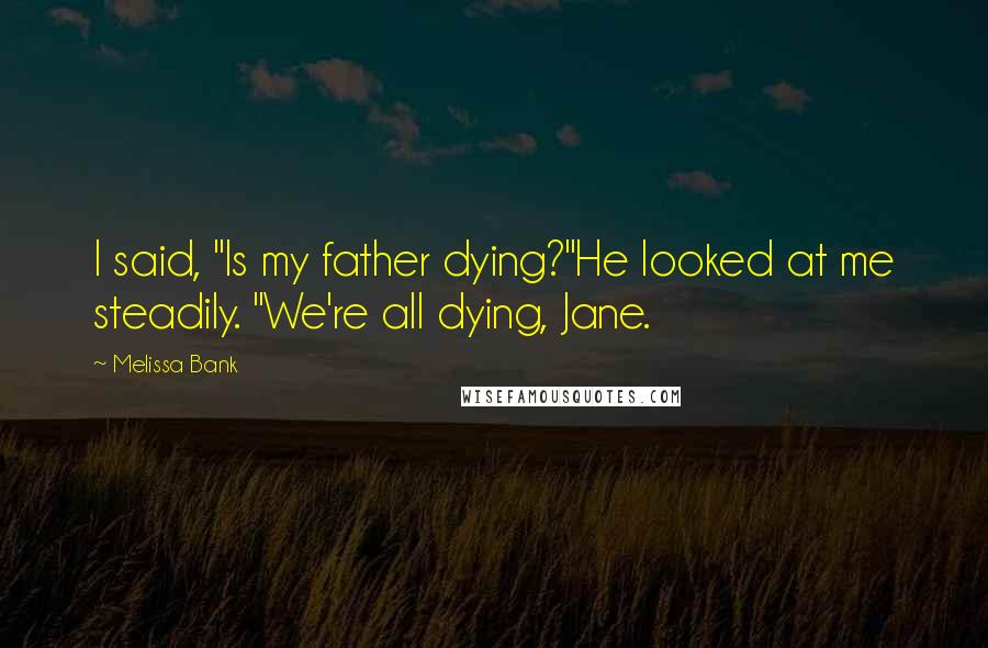 Melissa Bank Quotes: I said, "Is my father dying?"He looked at me steadily. "We're all dying, Jane.