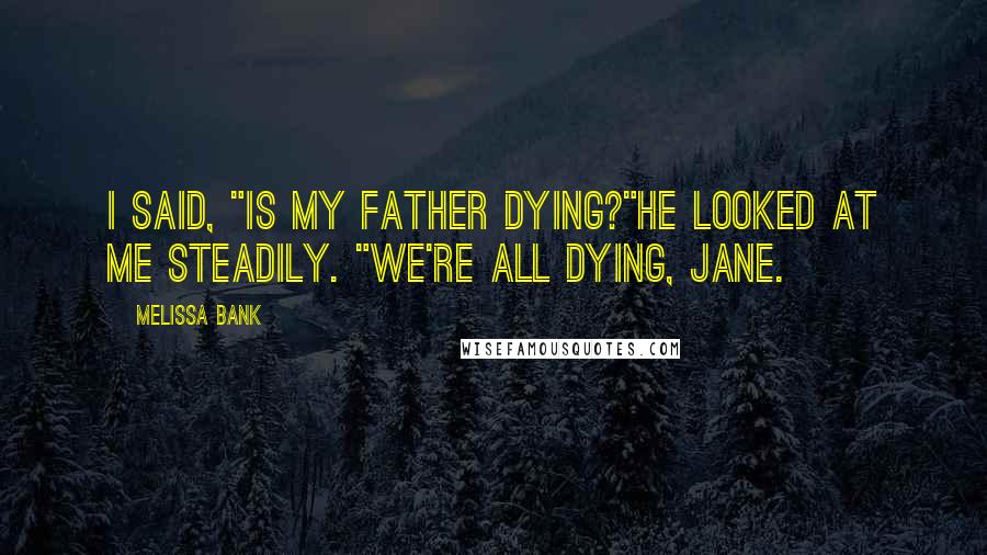 Melissa Bank Quotes: I said, "Is my father dying?"He looked at me steadily. "We're all dying, Jane.