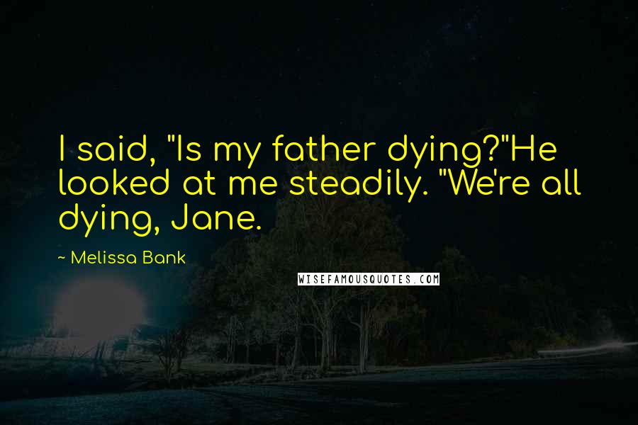 Melissa Bank Quotes: I said, "Is my father dying?"He looked at me steadily. "We're all dying, Jane.