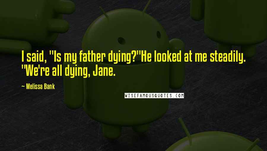 Melissa Bank Quotes: I said, "Is my father dying?"He looked at me steadily. "We're all dying, Jane.