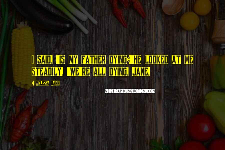 Melissa Bank Quotes: I said, "Is my father dying?"He looked at me steadily. "We're all dying, Jane.