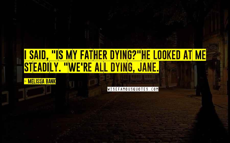 Melissa Bank Quotes: I said, "Is my father dying?"He looked at me steadily. "We're all dying, Jane.