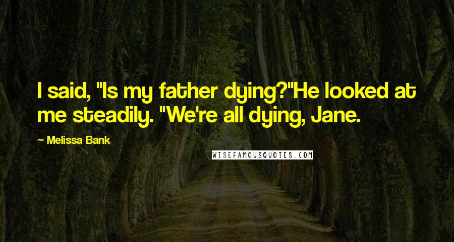 Melissa Bank Quotes: I said, "Is my father dying?"He looked at me steadily. "We're all dying, Jane.