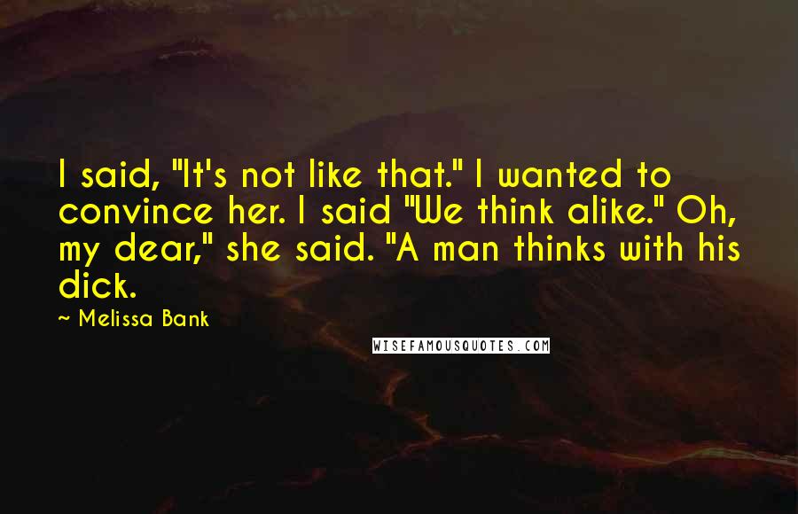 Melissa Bank Quotes: I said, "It's not like that." I wanted to convince her. I said "We think alike." Oh, my dear," she said. "A man thinks with his dick.