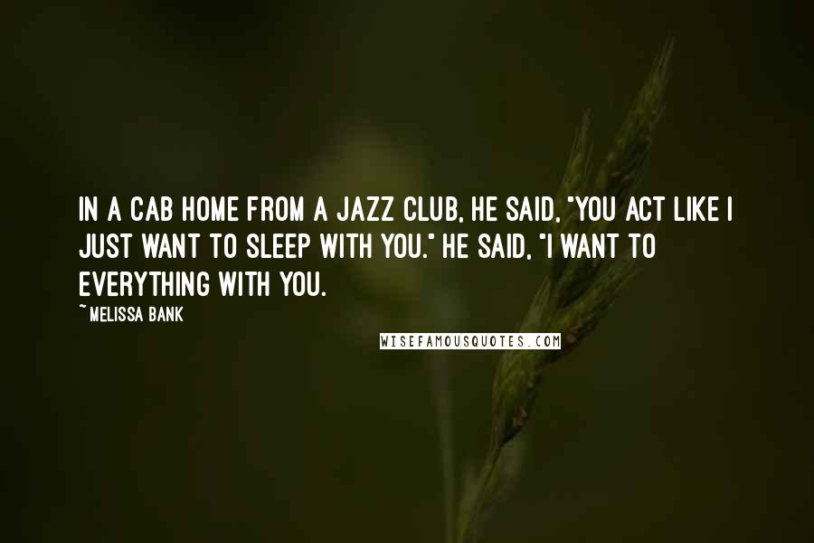 Melissa Bank Quotes: In a cab home from a jazz club, he said, "You act like I just want to sleep with you." He said, "I want to everything with you.