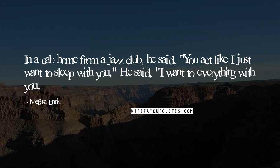 Melissa Bank Quotes: In a cab home from a jazz club, he said, "You act like I just want to sleep with you." He said, "I want to everything with you.