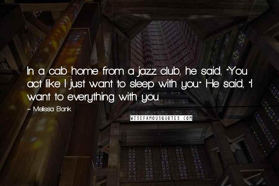 Melissa Bank Quotes: In a cab home from a jazz club, he said, "You act like I just want to sleep with you." He said, "I want to everything with you.