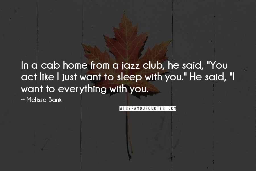 Melissa Bank Quotes: In a cab home from a jazz club, he said, "You act like I just want to sleep with you." He said, "I want to everything with you.
