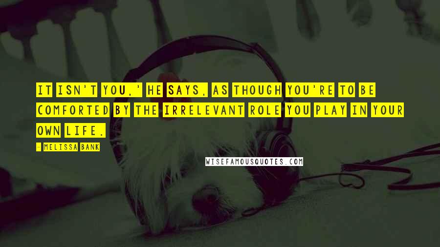 Melissa Bank Quotes: It isn't you,' he says, as though you're to be comforted by the irrelevant role you play in your own life.