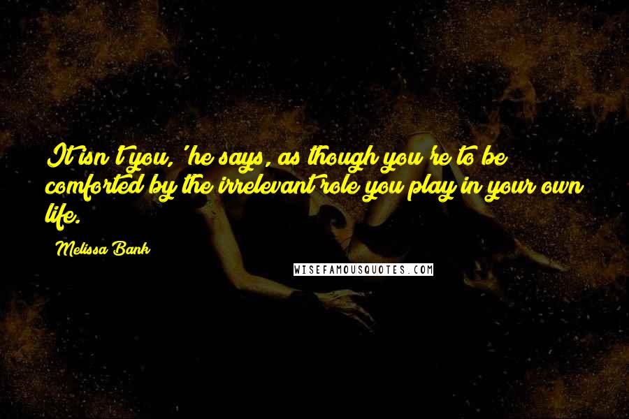 Melissa Bank Quotes: It isn't you,' he says, as though you're to be comforted by the irrelevant role you play in your own life.