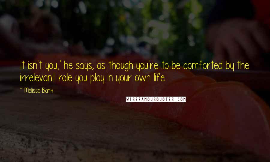 Melissa Bank Quotes: It isn't you,' he says, as though you're to be comforted by the irrelevant role you play in your own life.