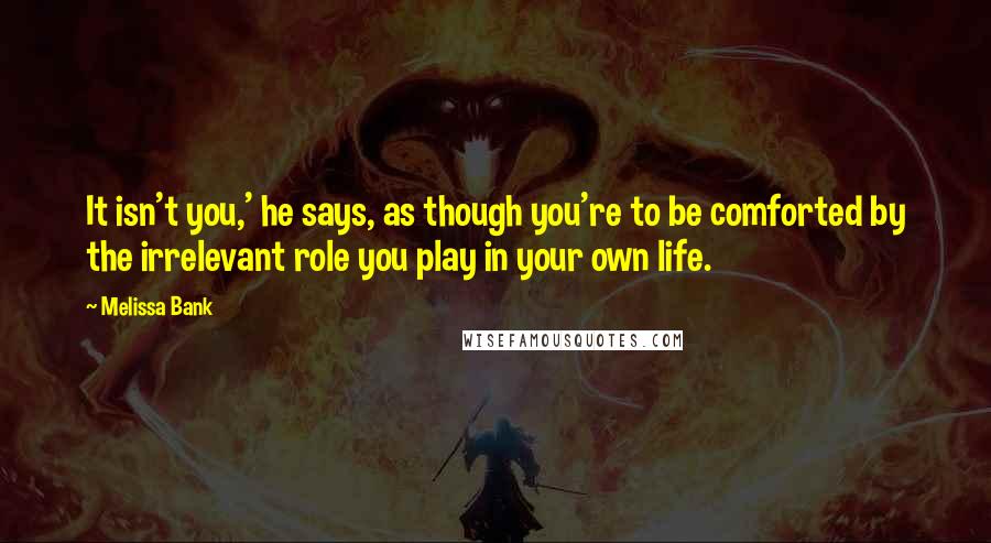 Melissa Bank Quotes: It isn't you,' he says, as though you're to be comforted by the irrelevant role you play in your own life.