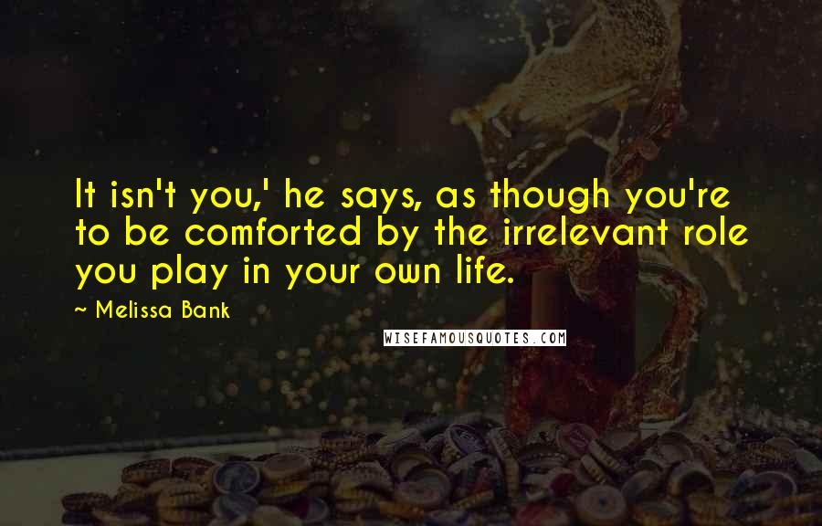 Melissa Bank Quotes: It isn't you,' he says, as though you're to be comforted by the irrelevant role you play in your own life.