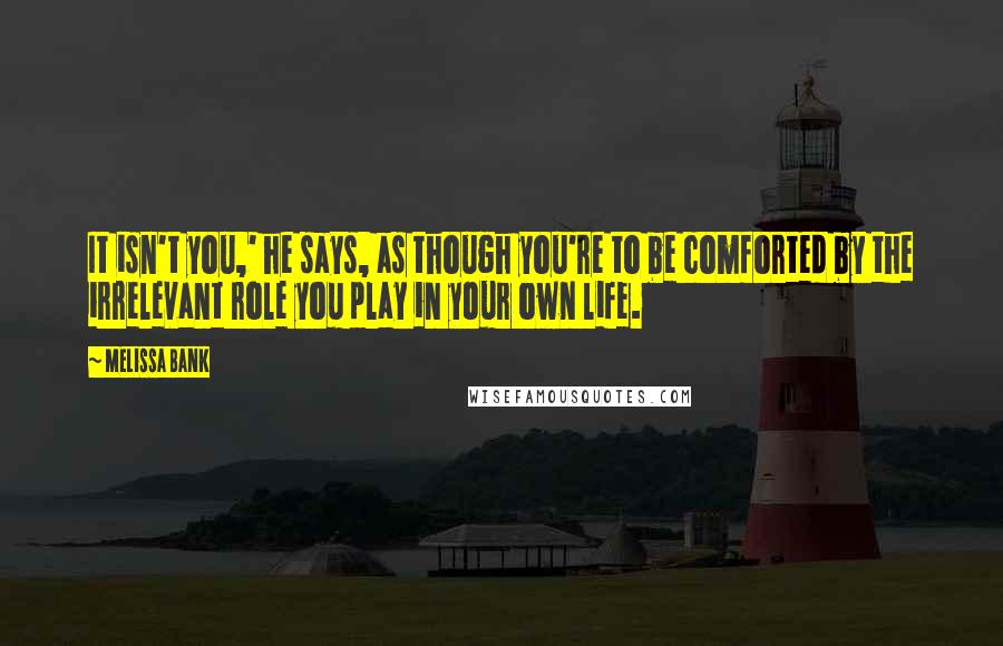 Melissa Bank Quotes: It isn't you,' he says, as though you're to be comforted by the irrelevant role you play in your own life.