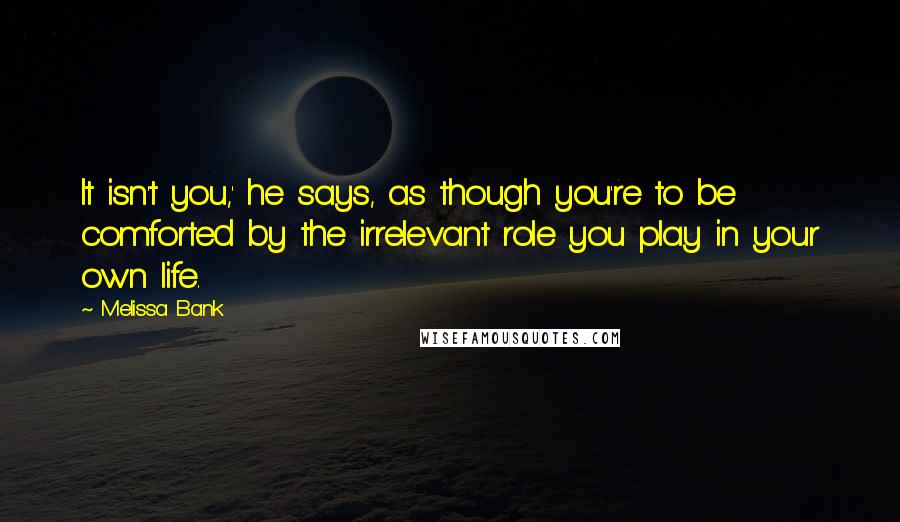 Melissa Bank Quotes: It isn't you,' he says, as though you're to be comforted by the irrelevant role you play in your own life.