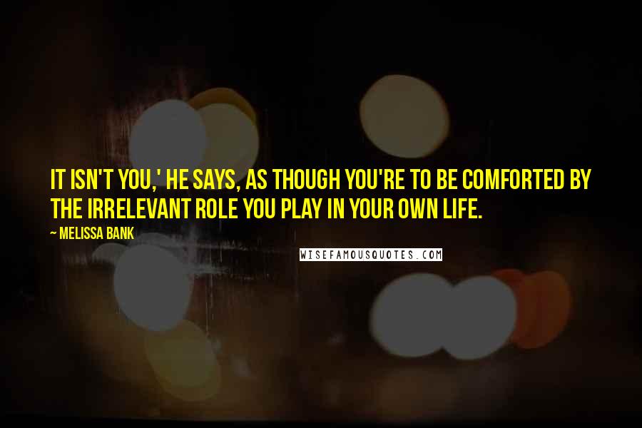 Melissa Bank Quotes: It isn't you,' he says, as though you're to be comforted by the irrelevant role you play in your own life.