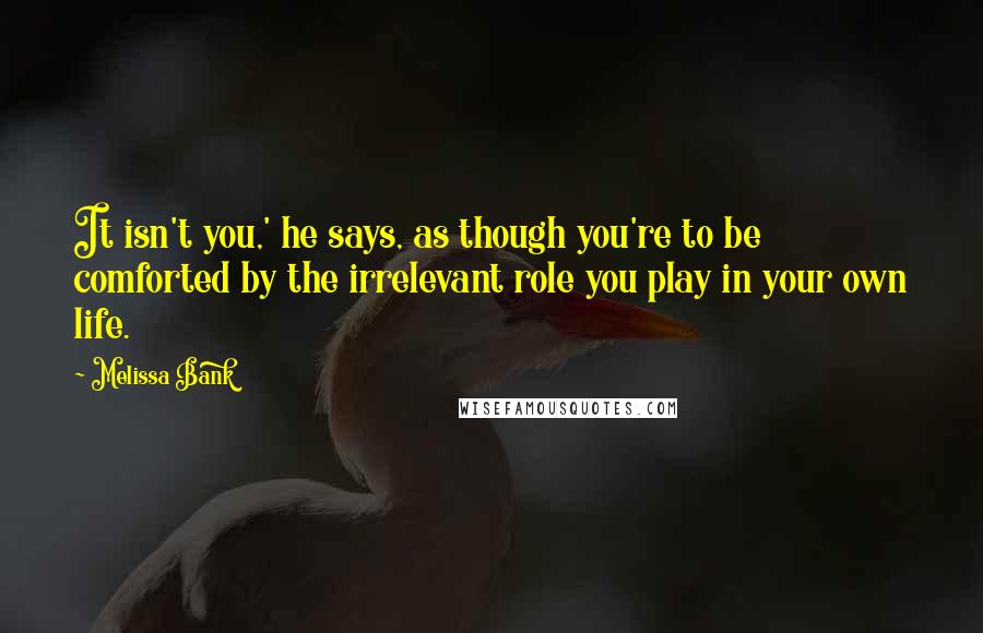 Melissa Bank Quotes: It isn't you,' he says, as though you're to be comforted by the irrelevant role you play in your own life.