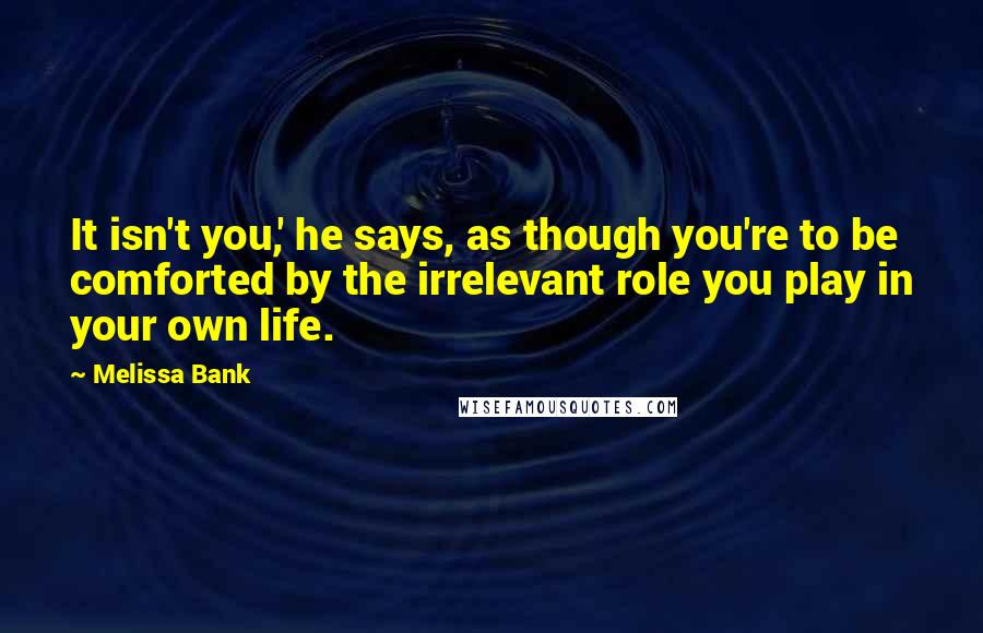 Melissa Bank Quotes: It isn't you,' he says, as though you're to be comforted by the irrelevant role you play in your own life.