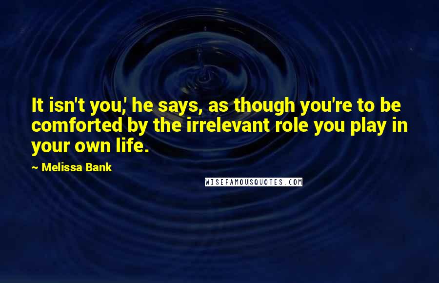 Melissa Bank Quotes: It isn't you,' he says, as though you're to be comforted by the irrelevant role you play in your own life.