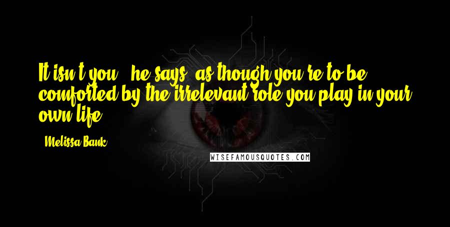 Melissa Bank Quotes: It isn't you,' he says, as though you're to be comforted by the irrelevant role you play in your own life.