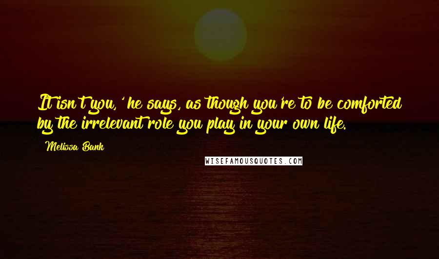 Melissa Bank Quotes: It isn't you,' he says, as though you're to be comforted by the irrelevant role you play in your own life.