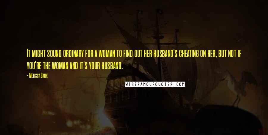 Melissa Bank Quotes: It might sound ordinary for a woman to find out her husband's cheating on her, but not if you're the woman and it's your husband.