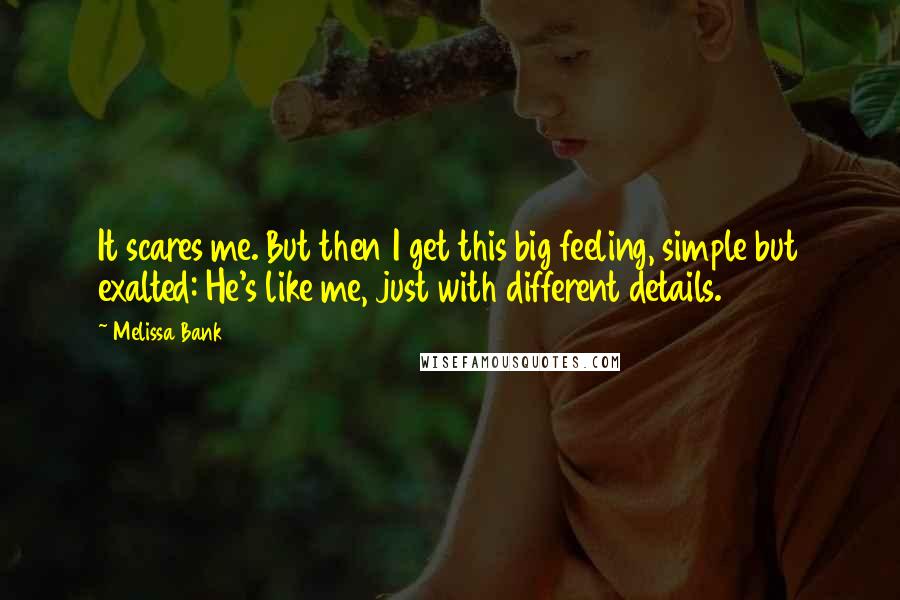 Melissa Bank Quotes: It scares me. But then I get this big feeling, simple but exalted: He's like me, just with different details.