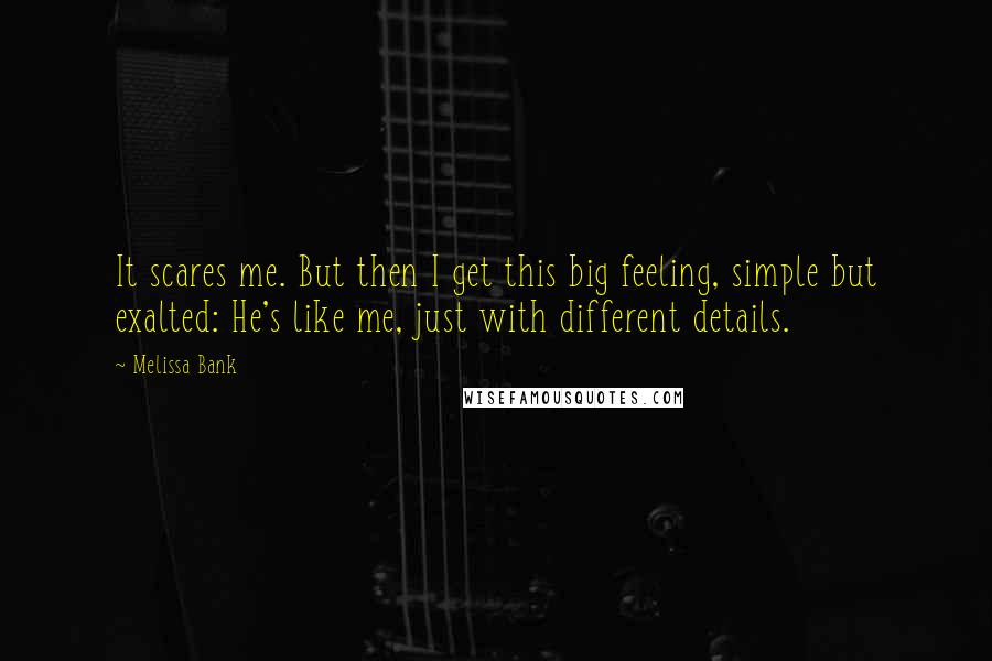 Melissa Bank Quotes: It scares me. But then I get this big feeling, simple but exalted: He's like me, just with different details.