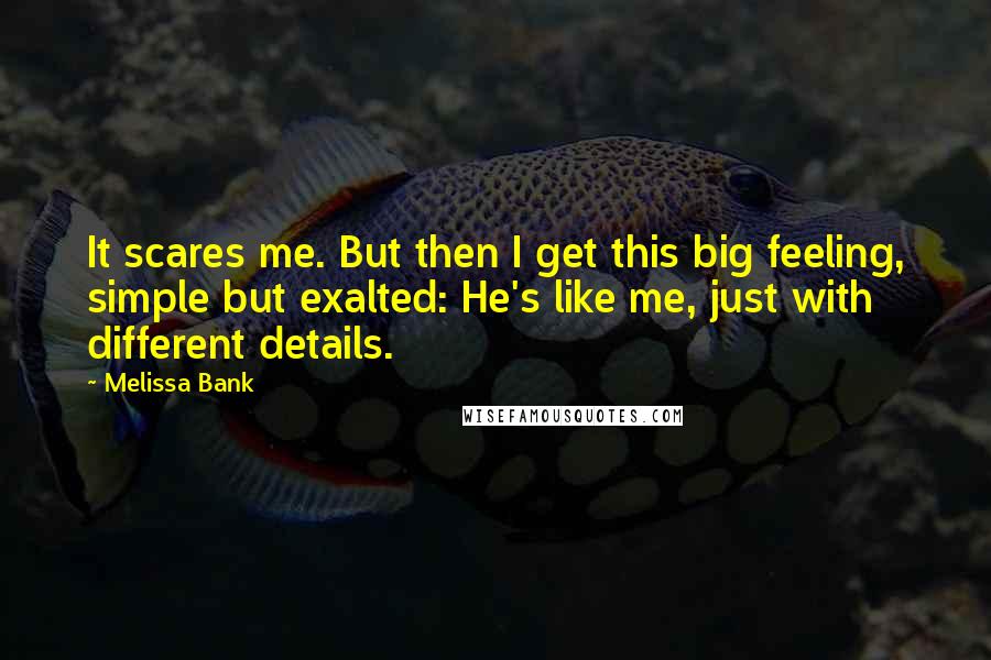 Melissa Bank Quotes: It scares me. But then I get this big feeling, simple but exalted: He's like me, just with different details.